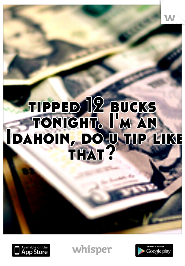 tipped 12 bucks tonight. I'm an Idahoin, do u tip like that? 