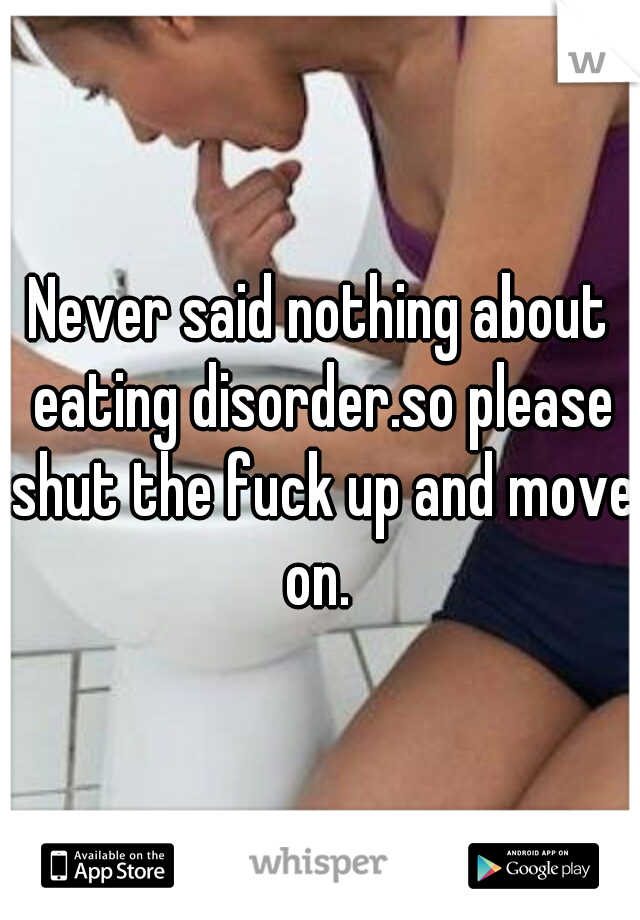 Never said nothing about eating disorder.so please shut the fuck up and move on. 