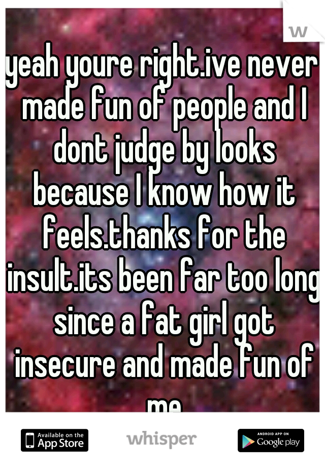 yeah youre right.ive never made fun of people and I dont judge by looks because I know how it feels.thanks for the insult.its been far too long since a fat girl got insecure and made fun of me