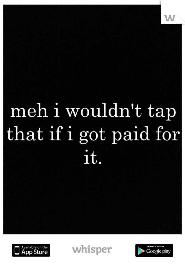meh i wouldn't tap that if i got paid for it.