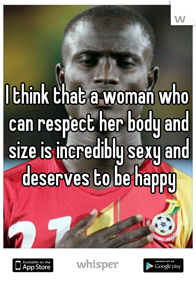 I think that a woman who can respect her body and size is incredibly sexy and deserves to be happy