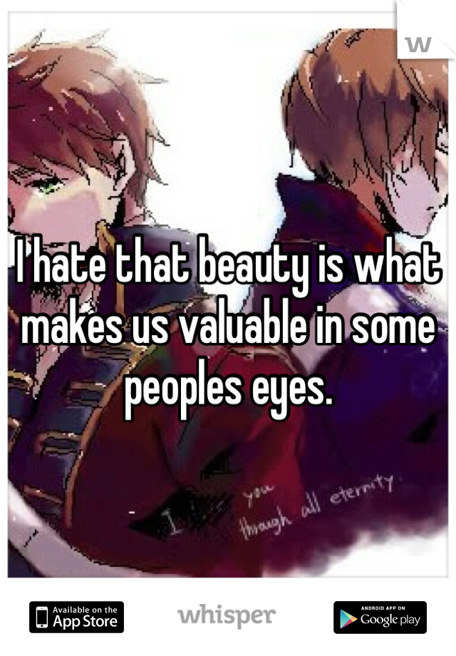 I hate that beauty is what makes us valuable in some peoples eyes.