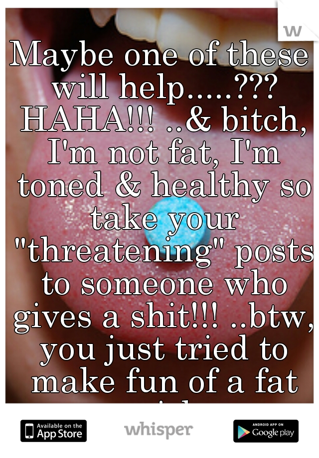 Maybe one of these will help.....??? HAHA!!! ..& bitch, I'm not fat, I'm toned & healthy so take your "threatening" posts to someone who gives a shit!!! ..btw, you just tried to make fun of a fat girl