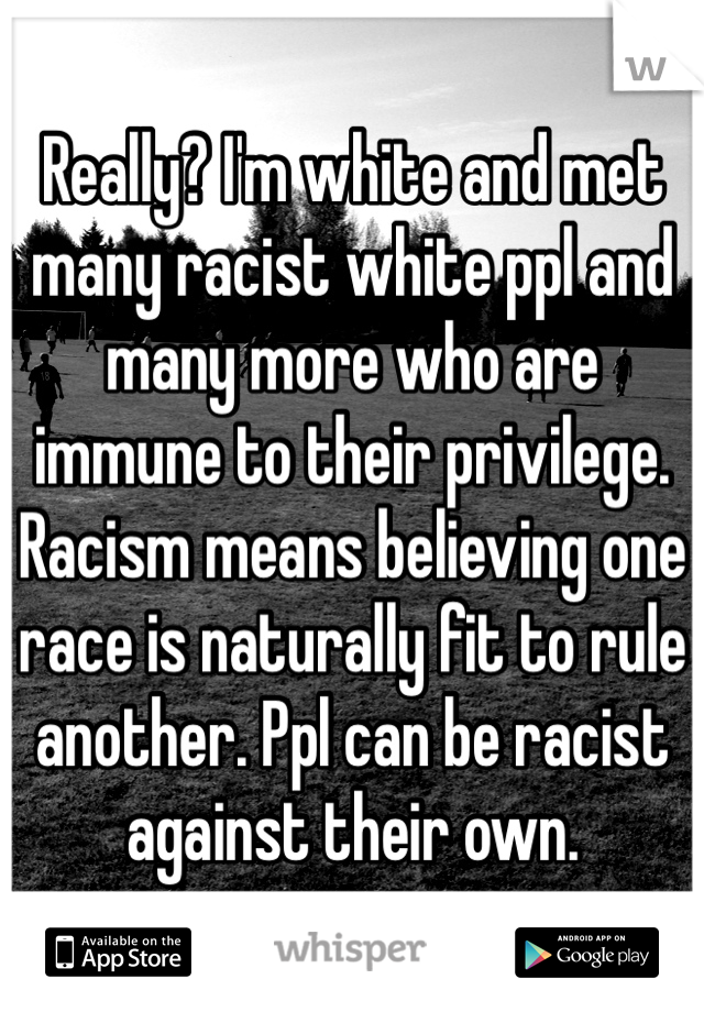 Really? I'm white and met many racist white ppl and many more who are immune to their privilege. Racism means believing one race is naturally fit to rule another. Ppl can be racist against their own.