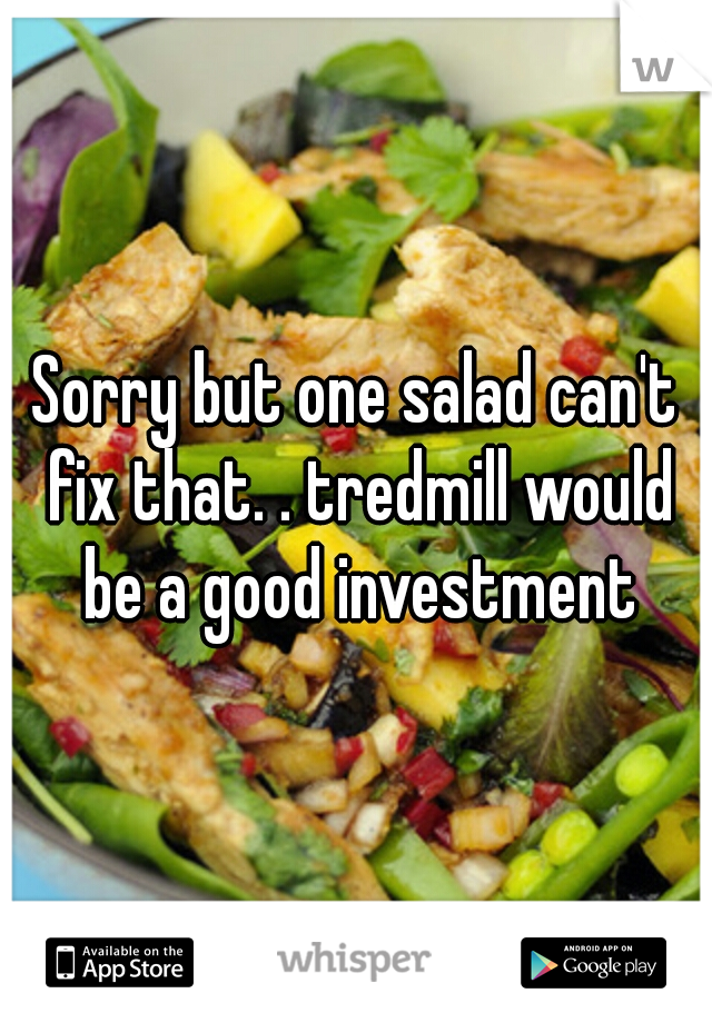 Sorry but one salad can't fix that. . tredmill would be a good investment