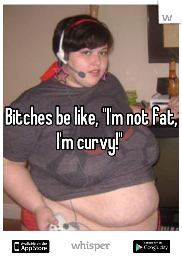 Bitches be like, "I'm not fat, I'm curvy!" 