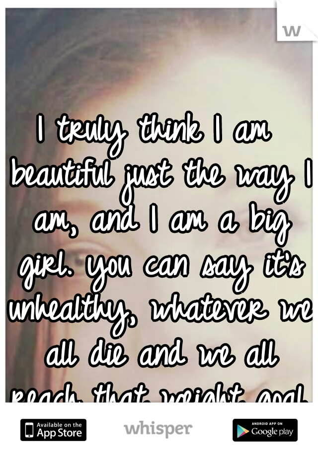 I truly think I am beautiful just the way I am, and I am a big girl. you can say it's unhealthy, whatever we all die and we all reach that weight goal.