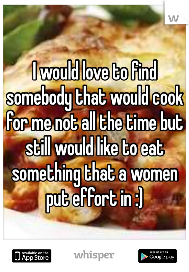 I would love to find somebody that would cook for me not all the time but still would like to eat something that a women put effort in :) 