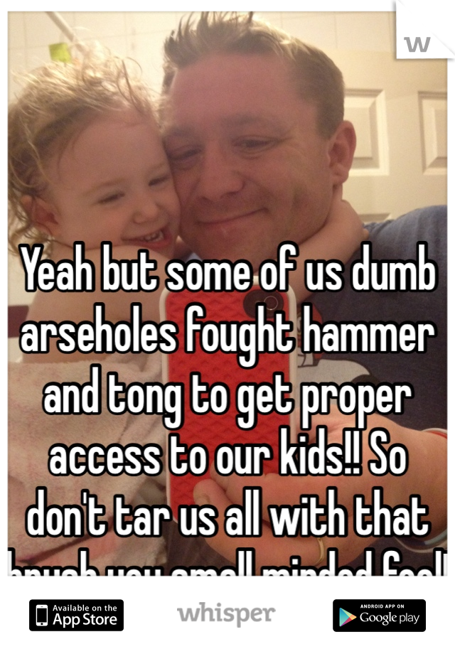 Yeah but some of us dumb arseholes fought hammer and tong to get proper access to our kids!! So don't tar us all with that brush you small minded fool!