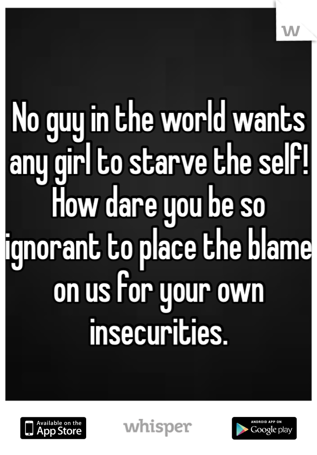 No guy in the world wants any girl to starve the self! How dare you be so ignorant to place the blame on us for your own insecurities.