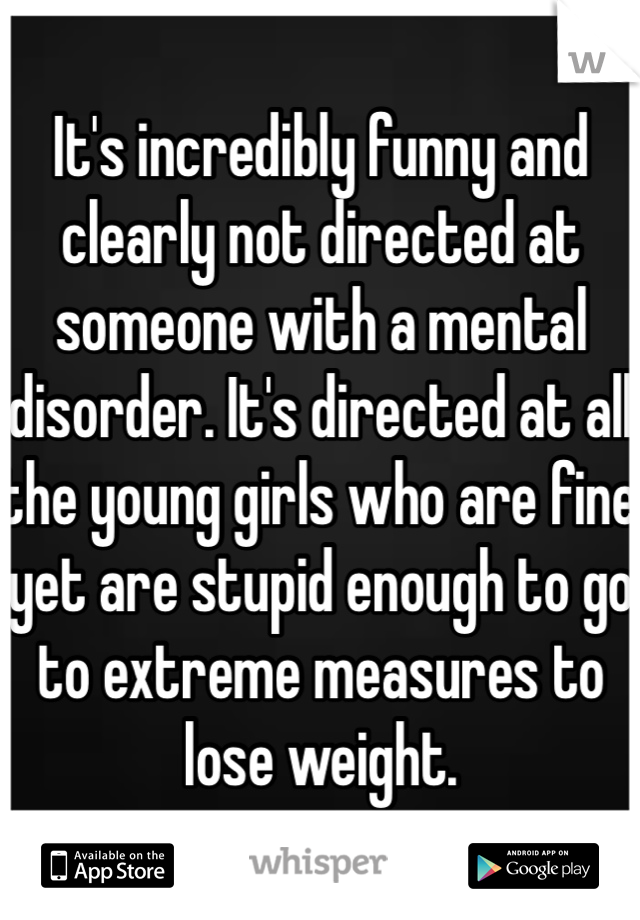 It's incredibly funny and clearly not directed at someone with a mental disorder. It's directed at all the young girls who are fine yet are stupid enough to go to extreme measures to lose weight. 