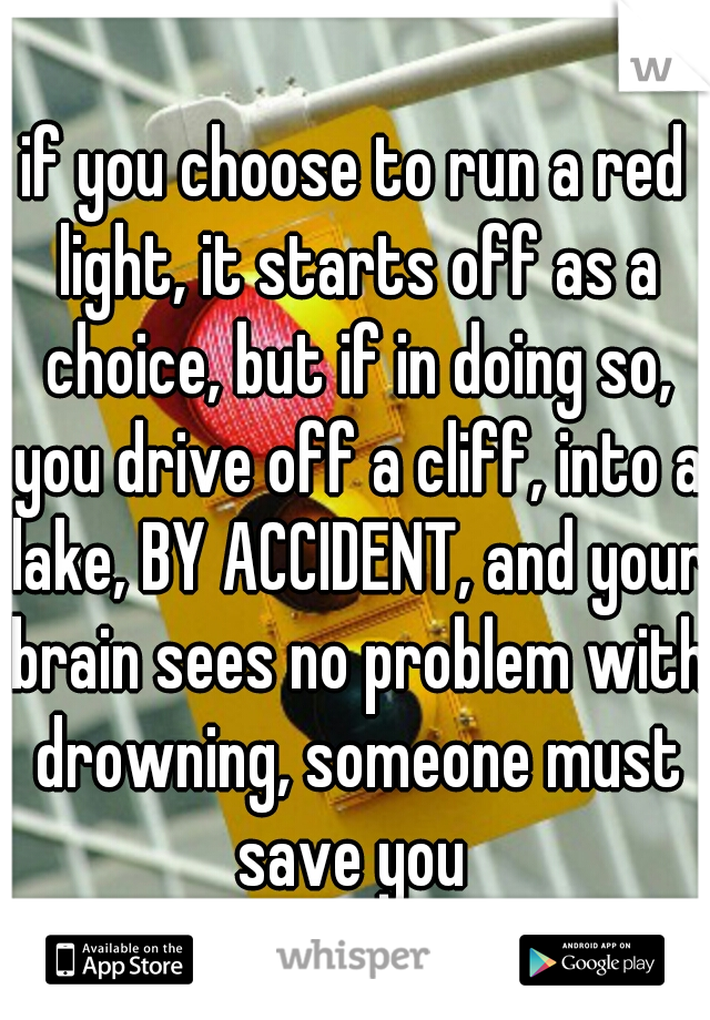 if you choose to run a red light, it starts off as a choice, but if in doing so, you drive off a cliff, into a lake, BY ACCIDENT, and your brain sees no problem with drowning, someone must save you 