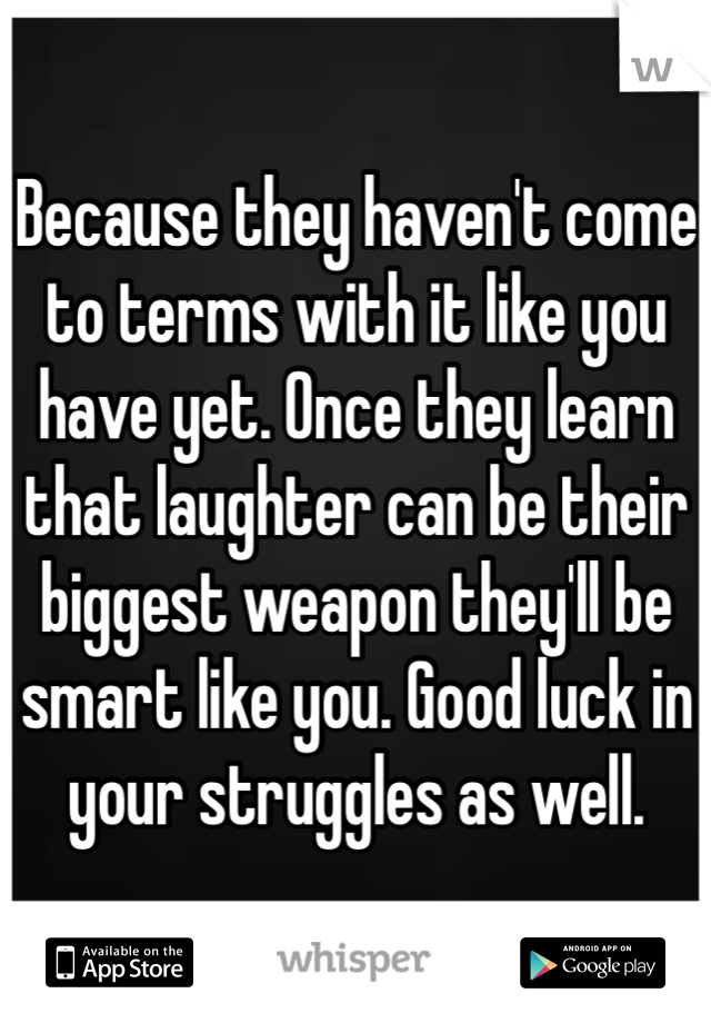 Because they haven't come to terms with it like you have yet. Once they learn that laughter can be their biggest weapon they'll be smart like you. Good luck in your struggles as well.