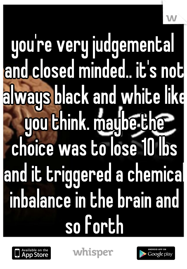 you're very judgemental and closed minded.. it's not always black and white like you think. maybe the choice was to lose 10 lbs and it triggered a chemical inbalance in the brain and so forth