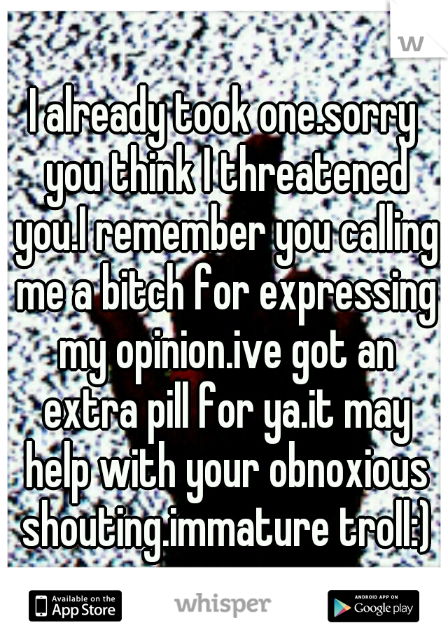 I already took one.sorry you think I threatened you.I remember you calling me a bitch for expressing my opinion.ive got an extra pill for ya.it may help with your obnoxious shouting.immature troll:)