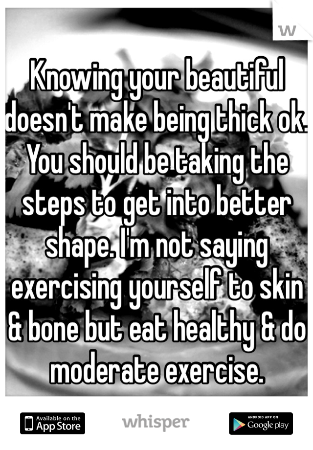Knowing your beautiful doesn't make being thick ok. You should be taking the steps to get into better shape. I'm not saying exercising yourself to skin & bone but eat healthy & do moderate exercise. 
