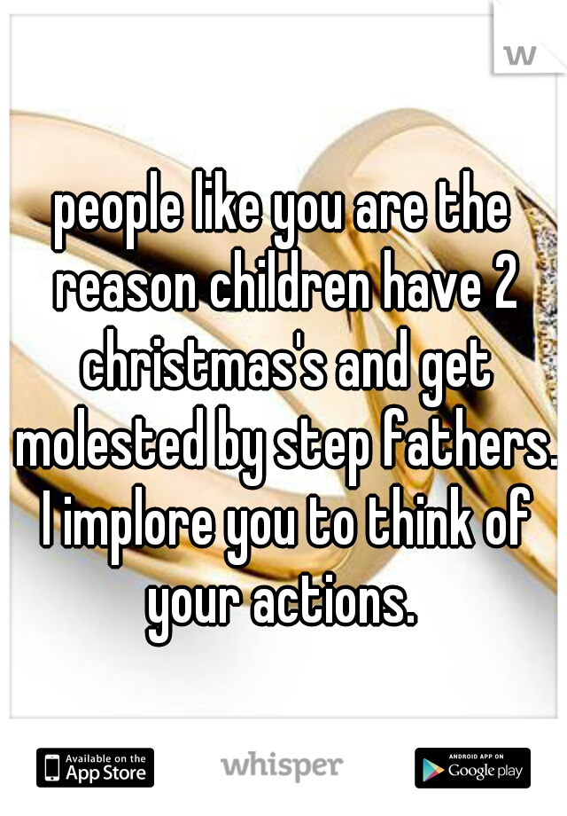 people like you are the reason children have 2 christmas's and get molested by step fathers. I implore you to think of your actions. 