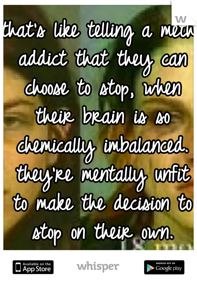 that's like telling a meth addict that they can choose to stop, when their brain is so chemically imbalanced. they're mentally unfit to make the decision to stop on their own. that's a true disorder