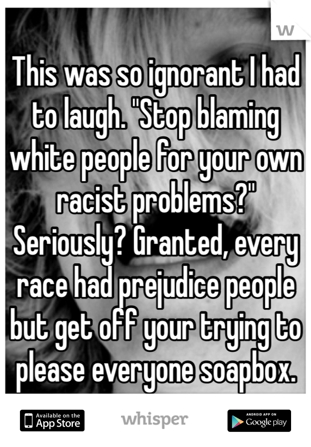 This was so ignorant I had to laugh. "Stop blaming white people for your own racist problems?" Seriously? Granted, every race had prejudice people but get off your trying to please everyone soapbox. 