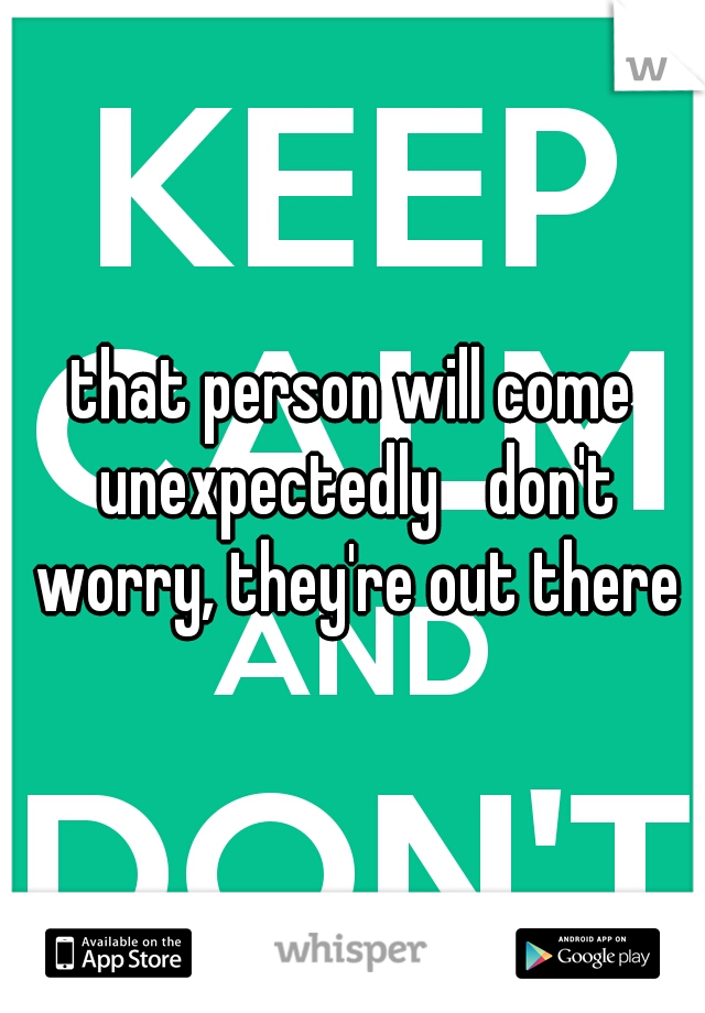 that person will come unexpectedly 
don't worry, they're out there