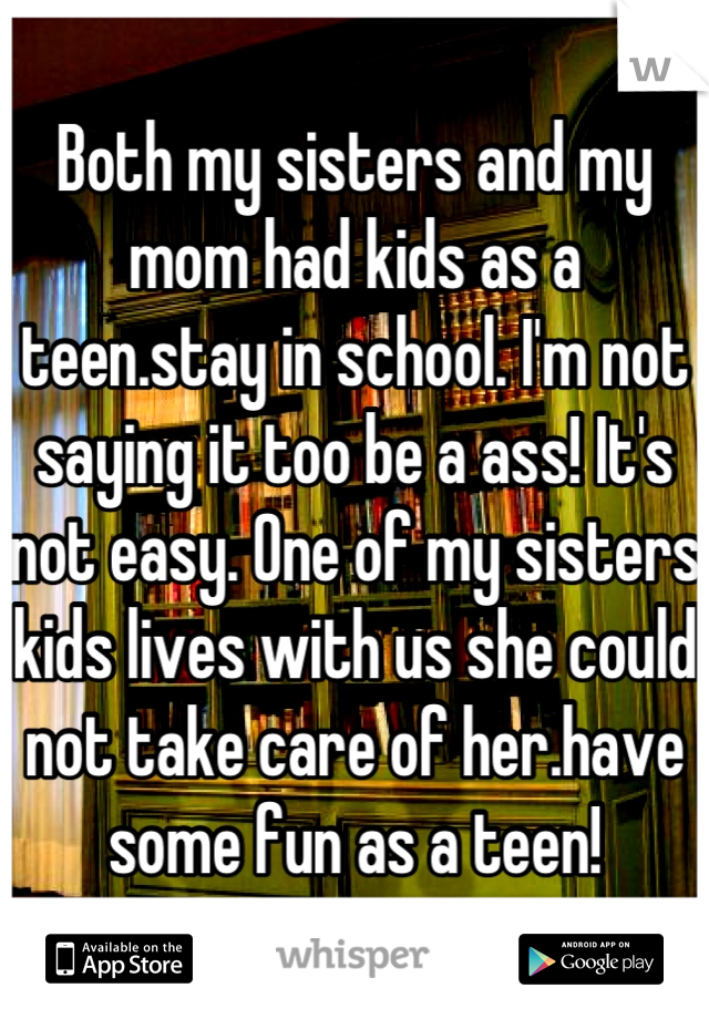 Both my sisters and my mom had kids as a teen.stay in school. I'm not saying it too be a ass! It's not easy. One of my sisters kids lives with us she could not take care of her.have some fun as a teen!