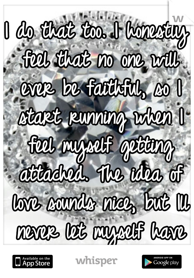 I do that too. I honestly feel that no one will ever be faithful, so I start running when I feel myself getting attached. The idea of love sounds nice, but Ill never let myself have it. I wish I would