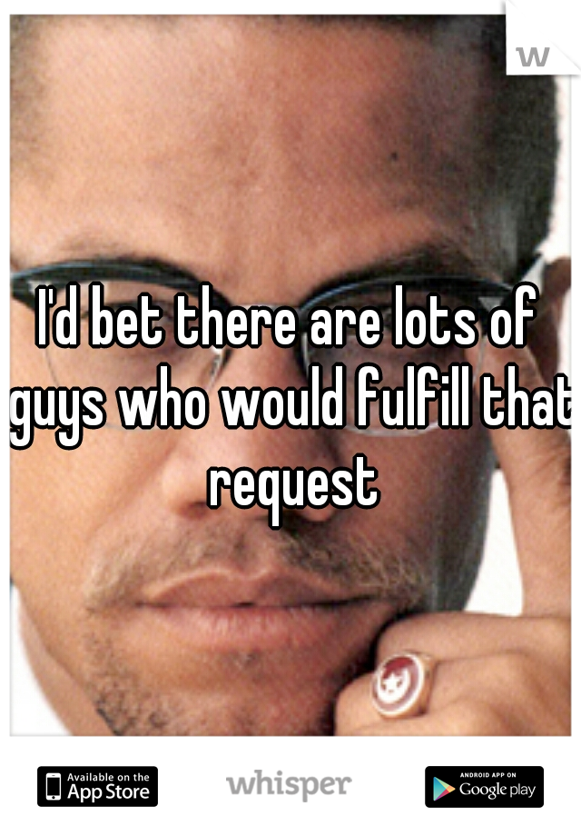 I'd bet there are lots of guys who would fulfill that request