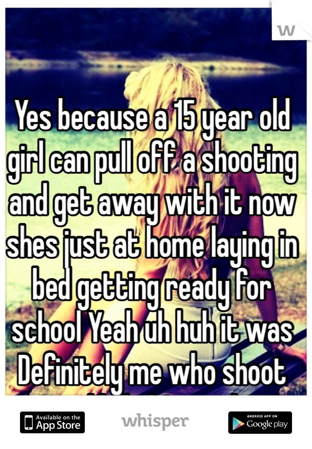 Yes because a 15 year old girl can pull off a shooting and get away with it now shes just at home laying in bed getting ready for school Yeah uh huh it was Definitely me who shoot and killed 2 people
