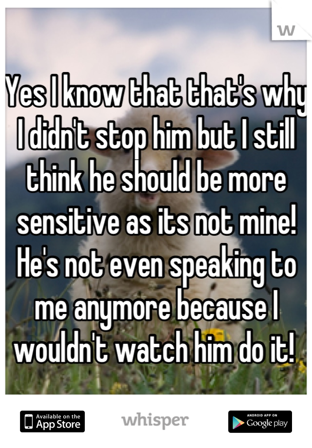 Yes I know that that's why I didn't stop him but I still think he should be more sensitive as its not mine! He's not even speaking to me anymore because I wouldn't watch him do it! 