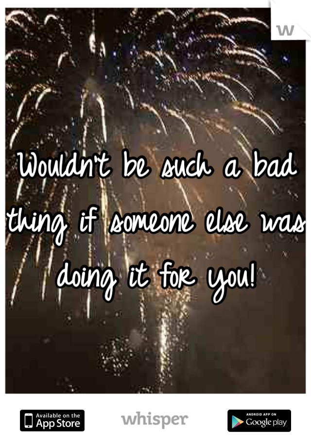 Wouldn't be such a bad thing if someone else was doing it for you!
