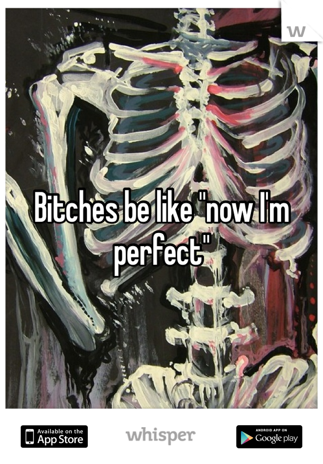 Bitches be like "now I'm perfect"