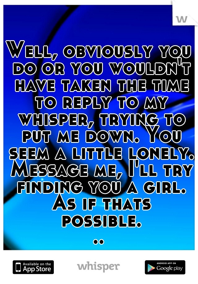 Well, obviously you do or you wouldn't have taken the time to reply to my whisper, trying to put me down. You seem a little lonely. Message me, I'll try finding you a girl. As if thats possible...