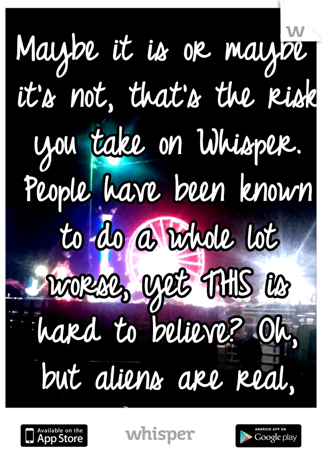Maybe it is or maybe it's not, that's the risk you take on Whisper. People have been known to do a whole lot worse, yet THIS is hard to believe? Oh, but aliens are real, right? 