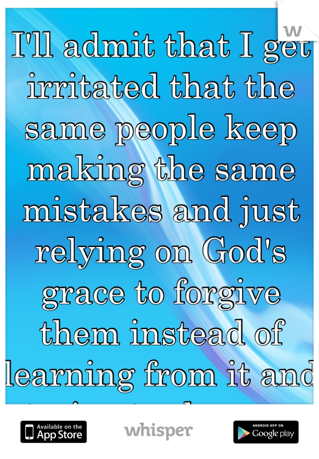 I'll admit that I get irritated that the same people keep making the same mistakes and just relying on God's grace to forgive them instead of learning from it and trying to change. 