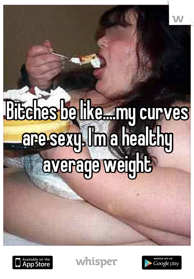 Bitches be like....my curves are sexy. I'm a healthy average weight