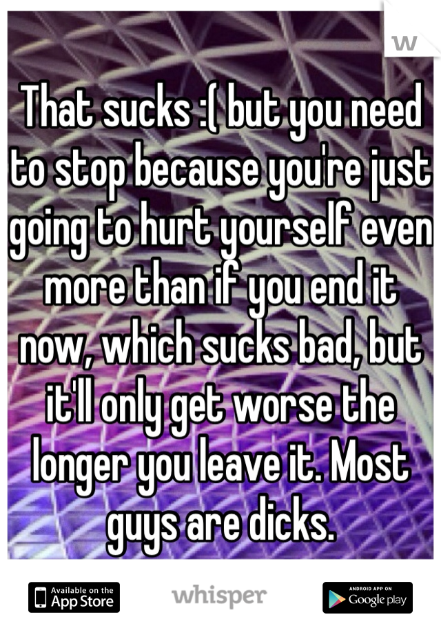 That sucks :( but you need to stop because you're just going to hurt yourself even more than if you end it now, which sucks bad, but it'll only get worse the longer you leave it. Most guys are dicks.