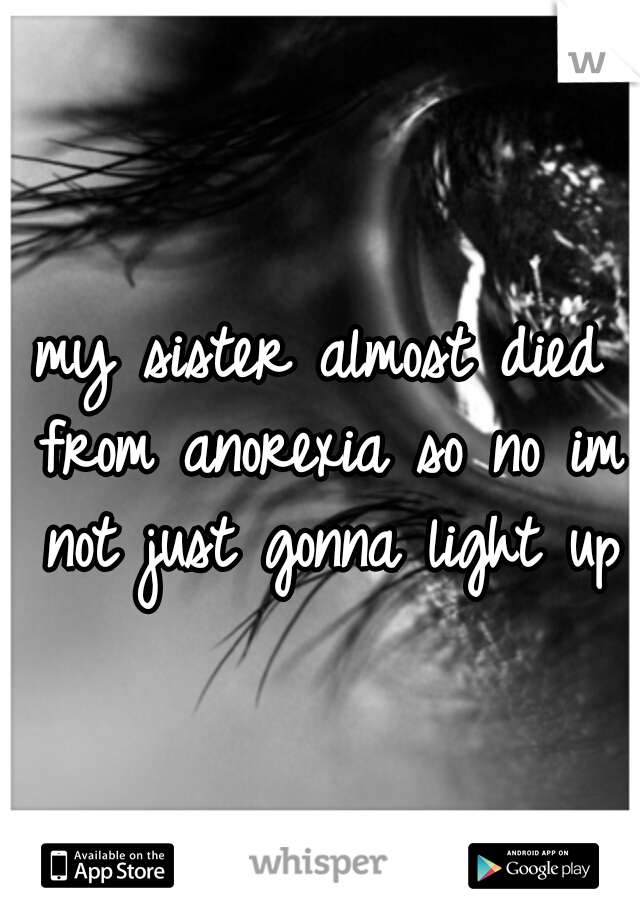 my sister almost died from anorexia so no im not just gonna light up