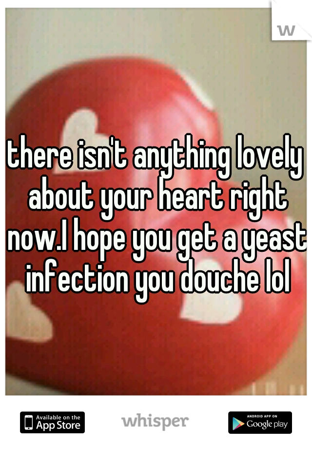 there isn't anything lovely about your heart right now.I hope you get a yeast infection you douche lol