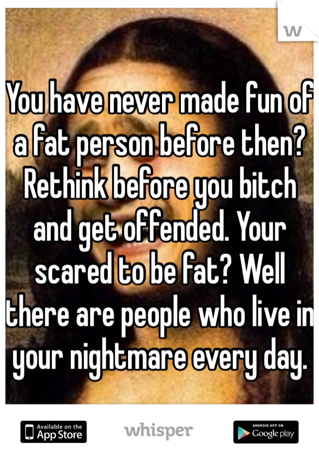 You have never made fun of a fat person before then? Rethink before you bitch and get offended. Your scared to be fat? Well there are people who live in your nightmare every day.