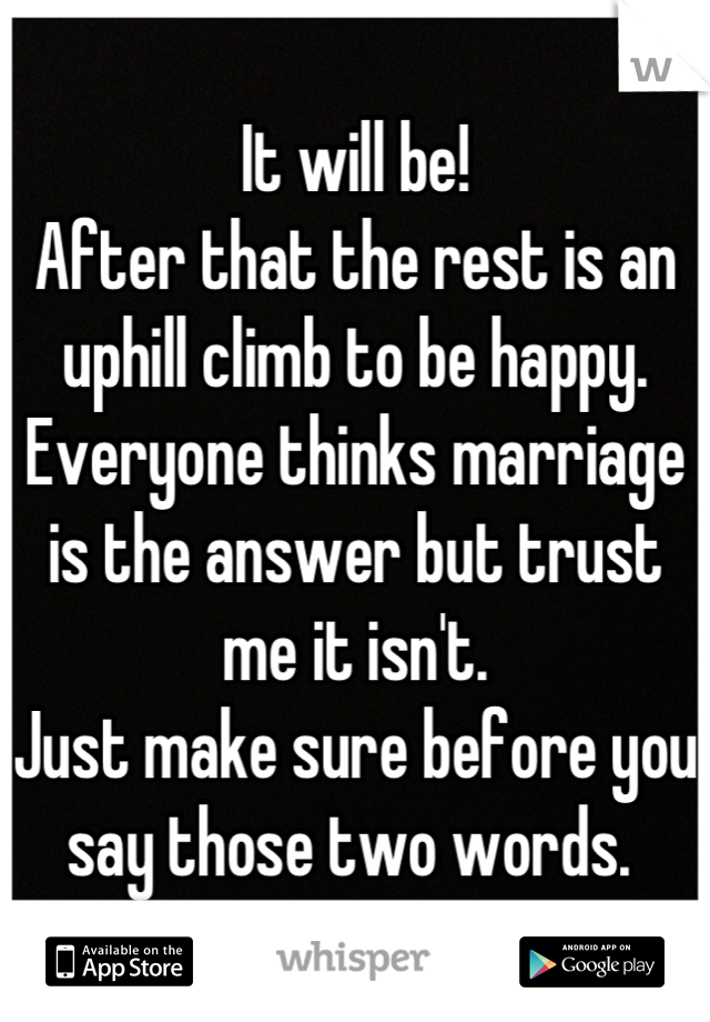 It will be!
After that the rest is an uphill climb to be happy. 
Everyone thinks marriage is the answer but trust me it isn't. 
Just make sure before you say those two words. 
