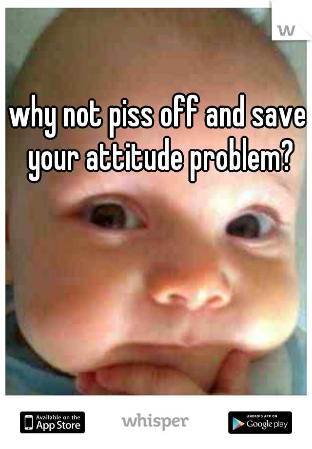 why not piss off and save your attitude problem?