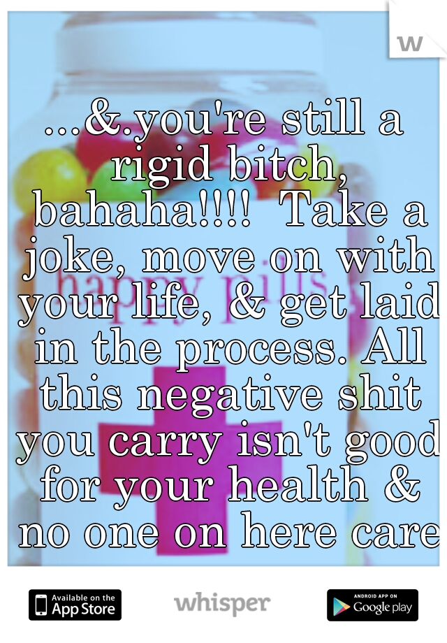 ...&.you're still a rigid bitch, bahaha!!!!  Take a joke, move on with your life, & get laid in the process. All this negative shit you carry isn't good for your health & no one on here cares