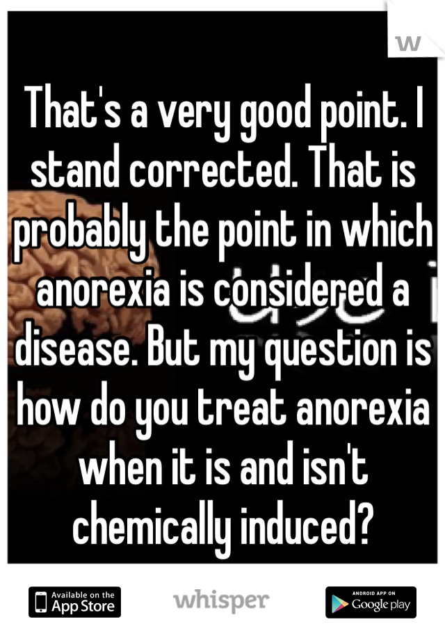 That's a very good point. I stand corrected. That is probably the point in which anorexia is considered a disease. But my question is how do you treat anorexia when it is and isn't chemically induced?