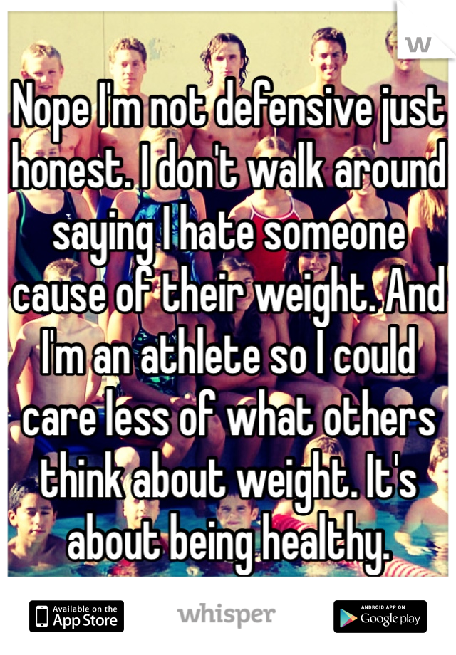 Nope I'm not defensive just honest. I don't walk around saying I hate someone cause of their weight. And I'm an athlete so I could care less of what others think about weight. It's about being healthy.