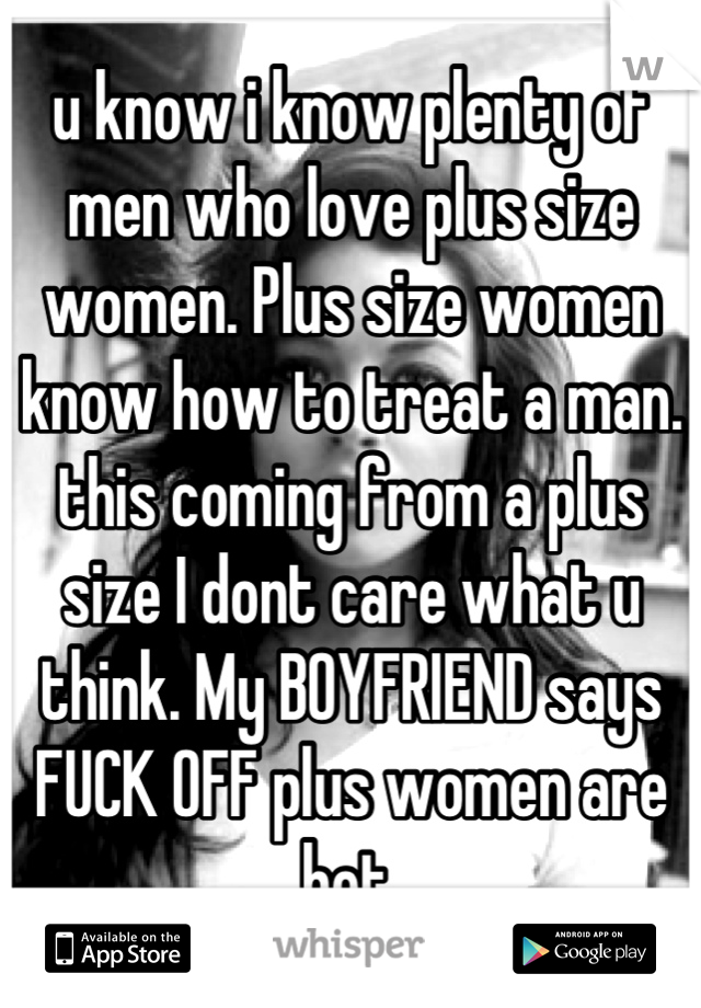 u know i know plenty of men who love plus size women. Plus size women know how to treat a man. this coming from a plus size I dont care what u think. My BOYFRIEND says  FUCK OFF plus women are hot.