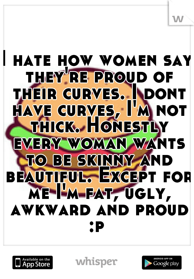 I hate how women say they're proud of their curves. I dont have curves, I'm not thick. Honestly every woman wants to be skinny and beautiful. Except for me I'm fat, ugly, awkward and proud :p 