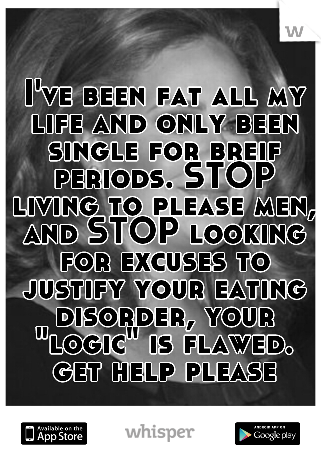  I've been fat all my life and only been single for breif periods. STOP living to please men, and STOP looking for excuses to justify your eating disorder, your "logic" is flawed. get help please