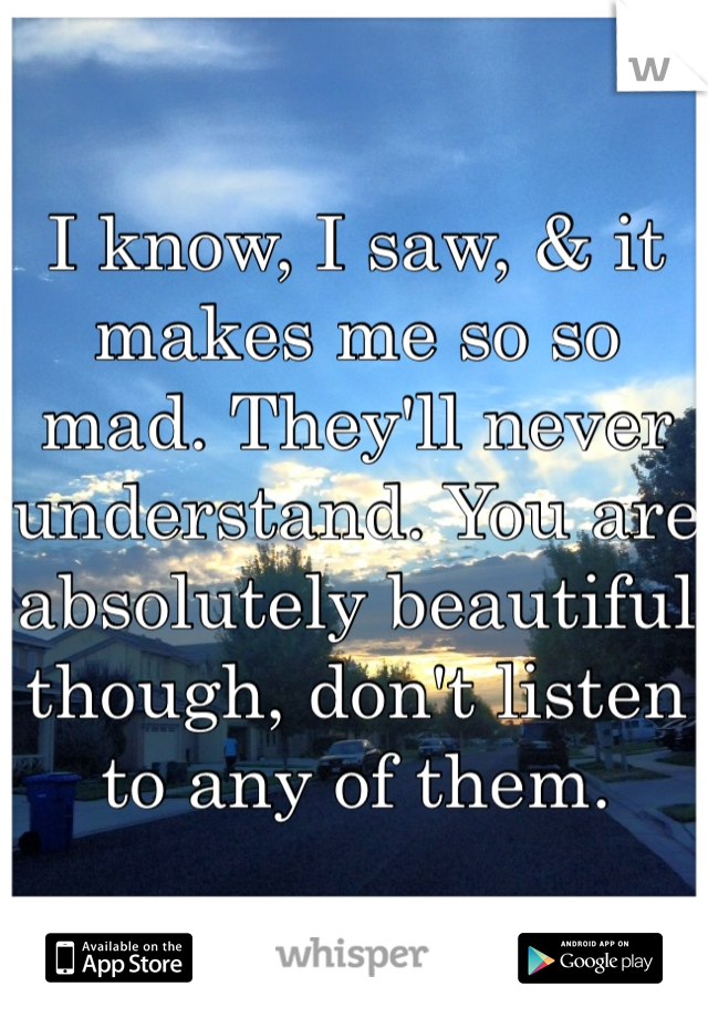 I know, I saw, & it makes me so so mad. They'll never understand. You are absolutely beautiful though, don't listen to any of them. 