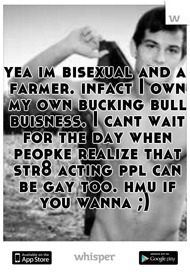 yea im bisexual and a farmer. infact I own my own bucking bull buisness. I cant wait for the day when peopke realize that str8 acting ppl can be gay too. hmu if you wanna ;) 