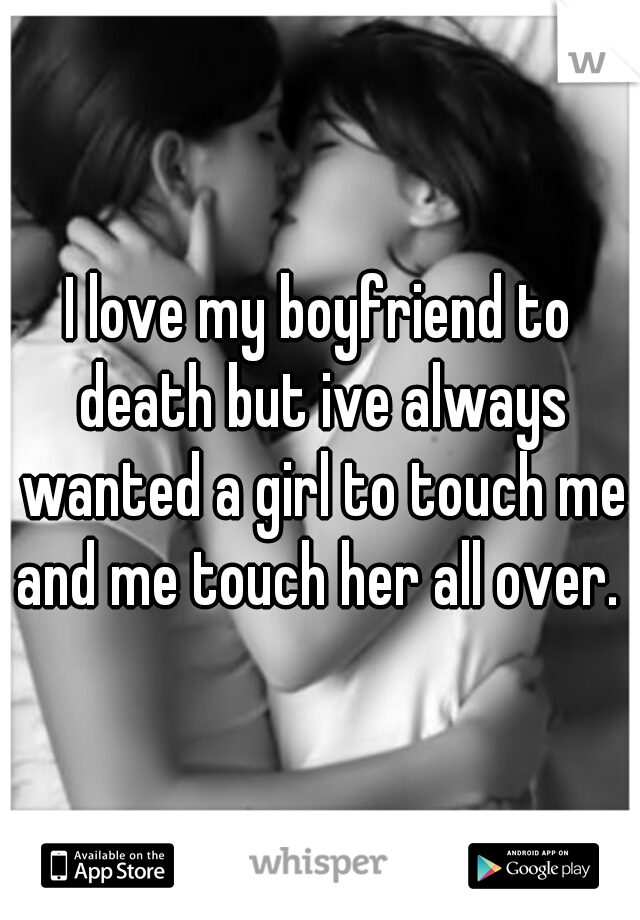 I love my boyfriend to death but ive always wanted a girl to touch me and me touch her all over. 